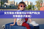 女方带孩子离婚可以分房产吗(女方带着孩子离婚)