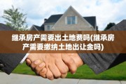 继承房产需要出土地费吗(继承房产需要缴纳土地出让金吗)