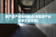 房产遗产纠纷时间点(房屋遗产纠纷多久能开庭)
