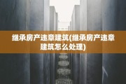 继承房产违章建筑(继承房产违章建筑怎么处理)