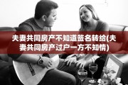 夫妻共同房产不知道签名转给(夫妻共同房产过户一方不知情)