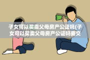 子女可以买卖父母房产公证吗(子女可以买卖父母房产公证吗要交税吗)