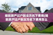 婚前房产过户到女方名下费用(婚前房产过户到女方名下费用怎么算)