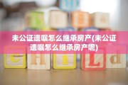 未公证遗嘱怎么继承房产(未公证遗嘱怎么继承房产呢)