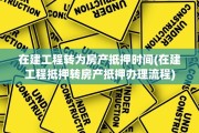 在建工程转为房产抵押时间(在建工程抵押转房产抵押办理流程)