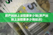 房产纠纷上法院要多少钱(房产纠纷上法院要多少钱起诉)