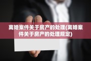 离婚案件关于房产的处理(离婚案件关于房产的处理规定)