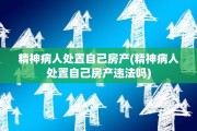 精神病人处置自己房产(精神病人处置自己房产违法吗)