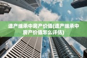 遗产继承中房产价值(遗产继承中房产价值怎么评估)
