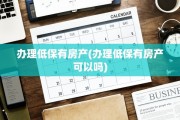 办理低保有房产(办理低保有房产可以吗)