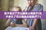 孩子多大了可以继承父母房产(孩子多大了可以继承父母房产了)