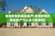 单独所有的婚后房产(单独所有的婚后房产可以自行买卖吗)