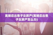 离婚后出售子女房产(离婚后出售子女房产怎么办)