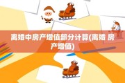 离婚中房产增值部分计算(离婚 房产增值)