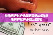 继承房产过户先量还是先公证(继承房产过户必须公证吗)
