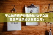 子女放弃房产继承协议书(子女放弃房产继承协议书怎么写)