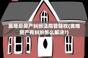 离婚后房产纠纷法院管辖权(离婚房产有纠纷怎么解决?)