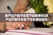 房产过户到子女名下还收费吗(房产过户到子女名下还收费吗现在)