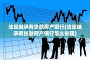 法定继承有贷款房产银行(法定继承有贷款房产银行怎么处理)