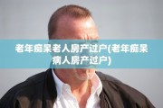 老年痴呆老人房产过户(老年痴呆病人房产过户)