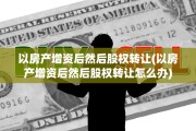 以房产增资后然后股权转让(以房产增资后然后股权转让怎么办)