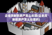企业改制前房产怎么处理(企业改制前房产怎么处理的)