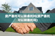 房产委托可以转委托吗(房产委托可以转委托吗)