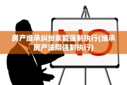 房产继承纠纷案能强制执行(继承房产法院强制执行)