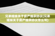 兄弟姐妹关于房产继承协议(兄弟姐妹关于房产继承协议怎么写)