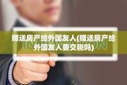 赠送房产给外国友人(赠送房产给外国友人要交税吗)