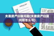 夫妻房产归属问题(夫妻房产归属问题怎么写)