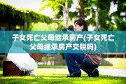 子女死亡父母继承房产(子女死亡父母继承房产交税吗)
