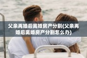 父亲再婚后离婚房产分割(父亲再婚后离婚房产分割怎么办)