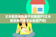 丈夫能否委托妻子出售房产(丈夫能否委托妻子出售房产呢)