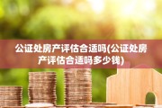 公证处房产评估合适吗(公证处房产评估合适吗多少钱)
