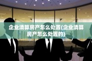 企业清算房产怎么处置(企业清算房产怎么处置的)