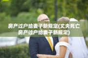 房产过户给妻子新规定(丈夫死亡房产过户给妻子新规定)