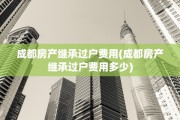 成都房产继承过户费用(成都房产继承过户费用多少)