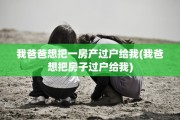 我爸爸想把一房产过户给我(我爸想把房子过户给我)