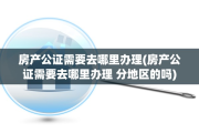 房产公证需要去哪里办理(房产公证需要去哪里办理 分地区的吗)