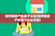 如何做房产转妻子公证(如何做房产转妻子公证手续)