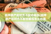 抵押房产后对方不配合解压(抵押房产后对方不配合解压怎么处理)