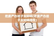 把房产办给子女好吗(把房产办给子女好吗现在)