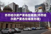 齐齐哈尔房产更名在哪里(齐齐哈尔房产更名在哪里办理)