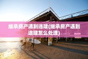 继承房产遇到违建(继承房产遇到违建怎么处理)