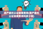 房产委托公证需要费用(房产委托公证需要费用吗多少钱)