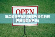 婚后的房产属共同财产(婚后的房产属共同财产吗)