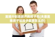 离婚分割卖房产有孩子名(夫妻离婚房子给孩子卖房怎么办)