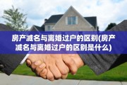 房产减名与离婚过户的区别(房产减名与离婚过户的区别是什么)