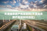 天津继承房产有限制吗(天津继承房产有限制吗现在)
